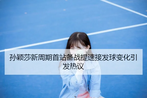 孙颖莎新周期首站备战提速接发球变化引发热议